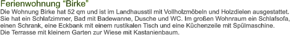 Ferienwohnung Birke Die Wohnung Birke hat 52 qm und ist im Landhausstil mit Vollholzmbeln und Holzdielen ausgestattet. Sie hat ein Schlafzimmer, Bad mit Badewanne, Dusche und WC. Im groen Wohnraum ein Schlafsofa, einen Schrank, eine Eckbank mit einem rustikalen Tisch und eine Kchenzeile mit Splmaschine. Die Terrasse mit kleinem Garten zur Wiese mit Kastanienbaum.