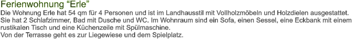 Ferienwohnung Erle Die Wohnung Erle hat 54 qm fr 4 Personen und ist im Landhausstil mit Vollholzmbeln und Holzdielen ausgestattet. Sie hat 2 Schlafzimmer, Bad mit Dusche und WC. Im Wohnraum sind ein Sofa, einen Sessel, eine Eckbank mit einem  rustikalen Tisch und eine Kchenzeile mit Splmaschine. Von der Terrasse geht es zur Liegewiese und dem Spielplatz.