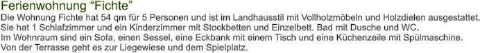 Ferienwohnung Fichte Die Wohnung Fichte hat 54 qm fr 5 Personen und ist im Landhausstil mit Vollholzmbeln und Holzdielen ausgestattet. Sie hat 1 Schlafzimmer und ein Kinderzimmer mit Stockbetten und Einzelbett. Bad mit Dusche und WC.  Im Wohnraum sind ein Sofa, einen Sessel, eine Eckbank mit einem Tisch und eine Kchenzeile mit Splmaschine. Von der Terrasse geht es zur Liegewiese und dem Spielplatz.