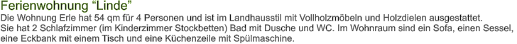 Ferienwohnung Linde Die Wohnung Erle hat 54 qm fr 4 Personen und ist im Landhausstil mit Vollholzmbeln und Holzdielen ausgestattet. Sie hat 2 Schlafzimmer (im Kinderzimmer Stockbetten) Bad mit Dusche und WC. Im Wohnraum sind ein Sofa, einen Sessel,  eine Eckbank mit einem Tisch und eine Kchenzeile mit Splmaschine.