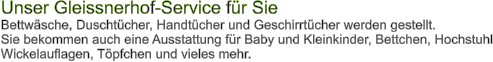 Unser Gleissnerhof-Service fr Sie Bettwsche, Duschtcher, Handtcher und Geschirrtcher werden gestellt. Sie bekommen auch eine Ausstattung fr Baby und Kleinkinder, Bettchen, Hochstuhl Wickelauflagen, Tpfchen und vieles mehr.