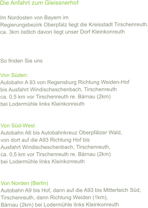 Die Anfahrt zum Gleissnerhof  Im Nordosten von Bayern im  Regierungsbezirk Oberpfalz liegt die Kreisstadt Tirschenreuth. ca. 3km stlich davon liegt unser Dorf Kleinkonreuth    So finden Sie uns  Von Sden: Autobahn A 93 von Regensburg Richtung Weiden-Hof  bis Ausfahrt Windischeschenbach, Tirschenreuth ca. 0,5 km vor Tirschenreuth re. Brnau (2km) bei Lodermhle links Kleinkonreuth   Von Sd-West Autobahn A6 bis Autobahnkreuz Oberpflzer Wald,  von dort auf die A93 Richtung Hof bis  Ausfahrt Windischeschenbach, Tirschenreuth,  ca. 0,5 km vor Tirschenreuth re. Brnau (2km) bei Lodermhle links Kleinkonreuth   Von Norden (Berlin) Autobahn A9 bis Hof, dann auf die A93 bis Mitterteich Sd,  Tirschenreuth, dann Richtung Weiden (1km),  Brnau (2km) bei Lodermhle links Kleinkonreuth